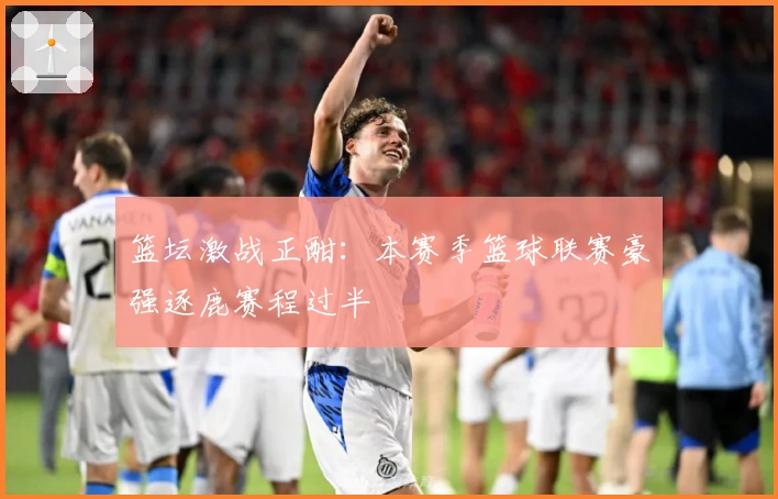 篮坛激战正酣：本赛季篮球联赛豪强逐鹿赛程过半