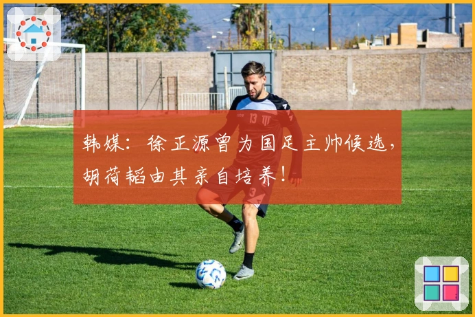 韩媒：徐正源曾为国足主帅候选，胡荷韬由其亲自培养！