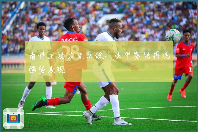 南特主场力克劲敌，法甲赛场再现强势表现