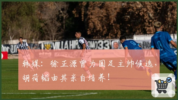 韩媒：徐正源曾为国足主帅候选，胡荷韬由其亲自培养！