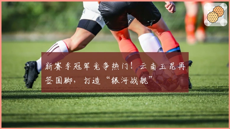 新赛季冠军竞争热门！云南玉昆再签国脚，打造“银河战舰”