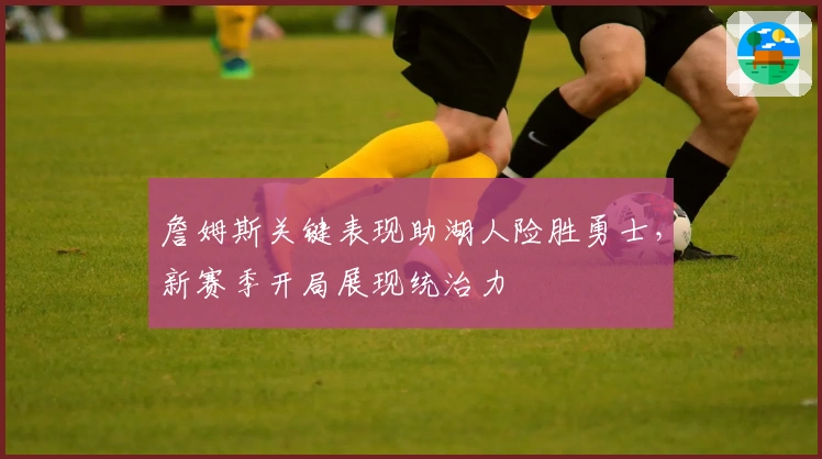 詹姆斯关键表现助湖人险胜勇士，新赛季开局展现统治力