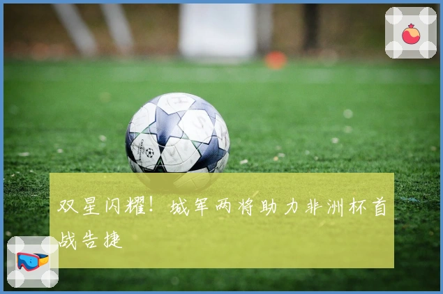 双星闪耀！城军两将助力非洲杯首战告捷