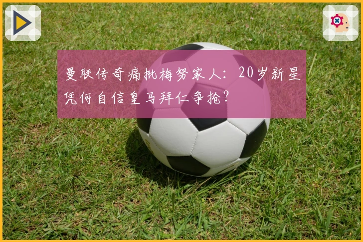 曼联传奇痛批梅努家人：20岁新星凭何自信皇马拜仁争抢？