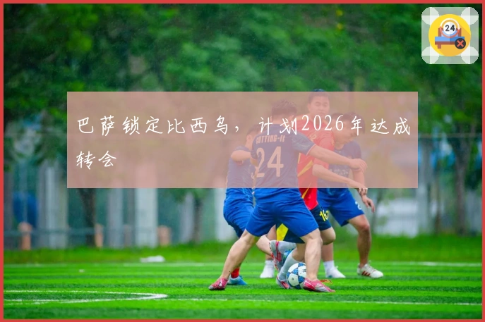 巴萨锁定比西乌，计划2026年达成转会