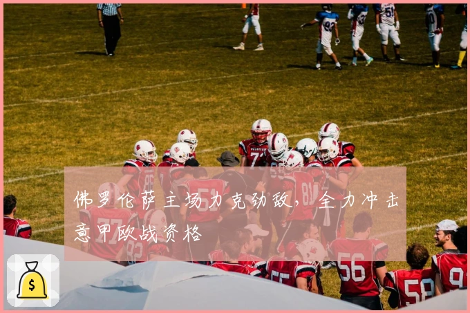 佛罗伦萨主场力克劲敌，全力冲击意甲欧战资格