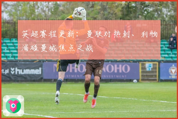 英超赛程更新：曼联对热刺、利物浦碰曼城焦点之战