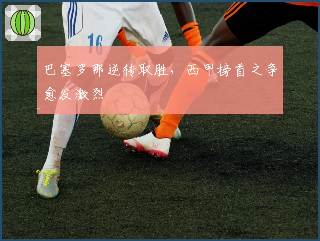 巴塞罗那逆转取胜，西甲榜首之争愈发激烈